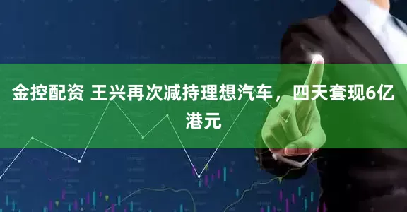 金控配资 王兴再次减持理想汽车，四天套现6亿港元