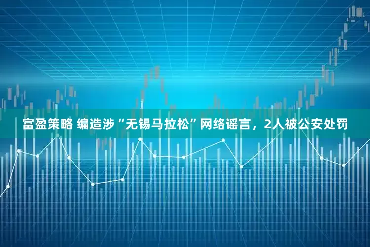 富盈策略 编造涉“无锡马拉松”网络谣言，2人被公安处罚