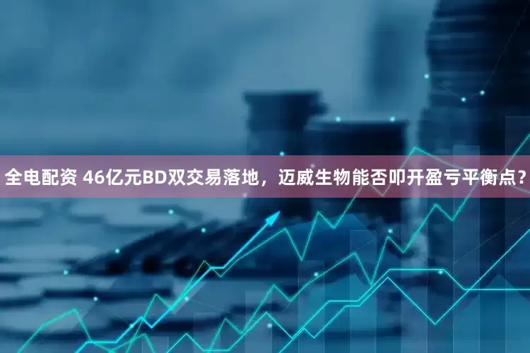 全电配资 46亿元BD双交易落地，迈威生物能否叩开盈亏平衡点？