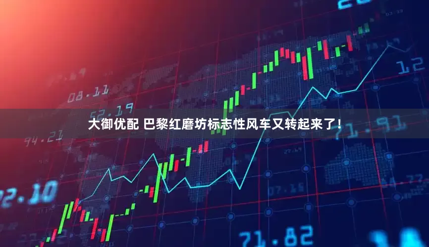 大御优配 巴黎红磨坊标志性风车又转起来了！