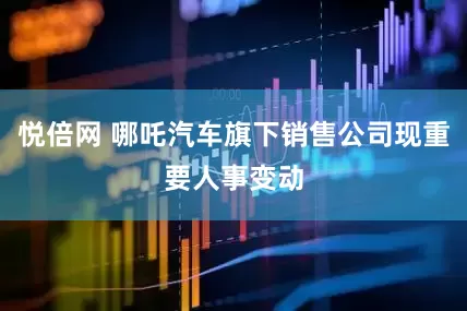 悦倍网 哪吒汽车旗下销售公司现重要人事变动