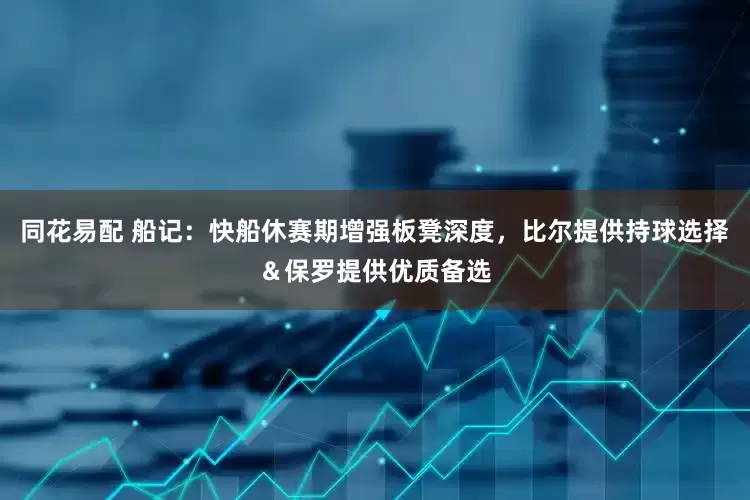 同花易配 船记：快船休赛期增强板凳深度，比尔提供持球选择＆保罗提供优质备选