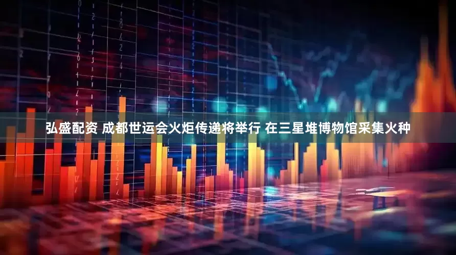弘盛配资 成都世运会火炬传递将举行 在三星堆博物馆采集火种