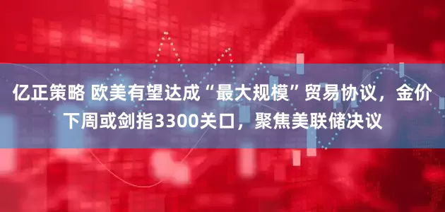 亿正策略 欧美有望达成“最大规模”贸易协议，金价下周或剑指3300关口，聚焦美联储决议
