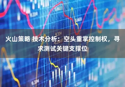 火山策略 技术分析：空头重掌控制权，寻求测试关键支撑位