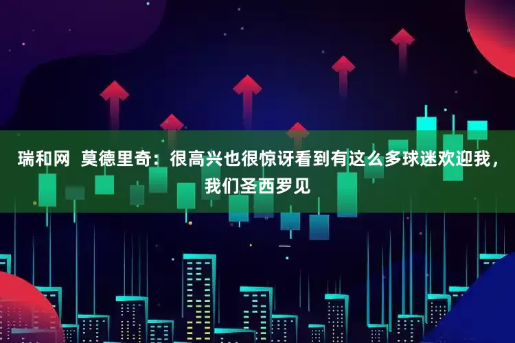 瑞和网  莫德里奇：很高兴也很惊讶看到有这么多球迷欢迎我，我们圣西罗见