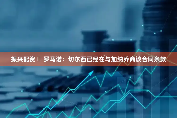 振兴配资 ❗罗马诺：切尔西已经在与加纳乔商谈合同条款
