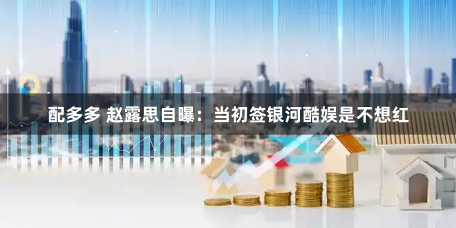 配多多 赵露思自曝：当初签银河酷娱是不想红