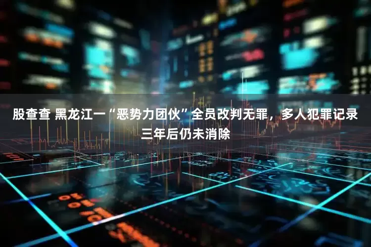 股查查 黑龙江一“恶势力团伙”全员改判无罪，多人犯罪记录三年后仍未消除