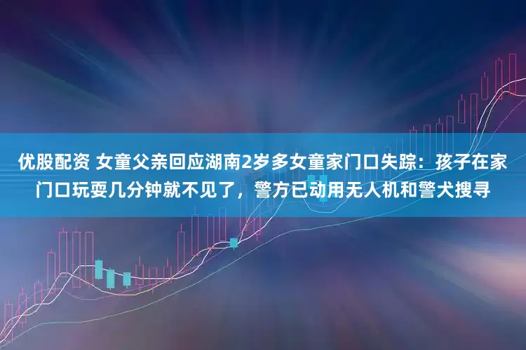 优股配资 女童父亲回应湖南2岁多女童家门口失踪：孩子在家门口玩耍几分钟就不见了，警方已动用无人机和警犬搜寻
