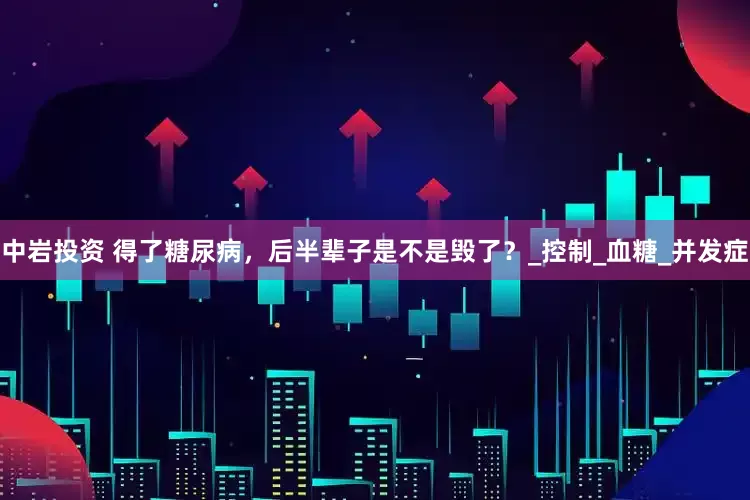 中岩投资 得了糖尿病，后半辈子是不是毁了？_控制_血糖_并发症