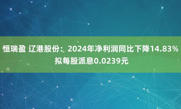 恒瑞盈 辽港股份：2024年净利润同比下降14.83% 拟每股派息0.0239元