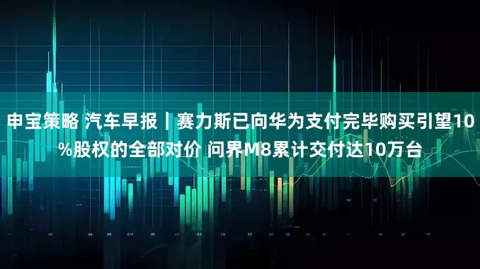 申宝策略 汽车早报｜赛力斯已向华为支付完毕购买引望10%股权的全部对价 问界M8累计交付达10万台