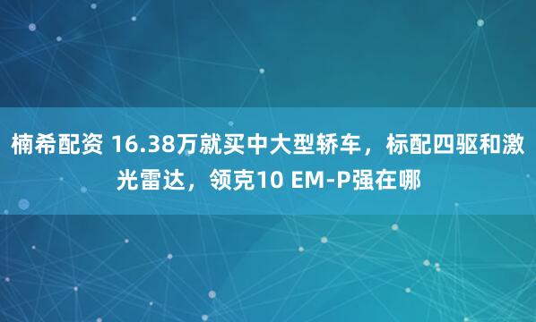 楠希配资 16.38万就买中大型轿车，标配四驱和激光雷达，领克10 EM-P强在哪