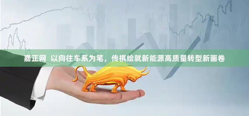 嘉正网  以向往车系为笔，传祺绘就新能源高质量转型新画卷