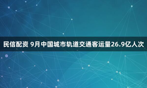 民信配资 9月中国城市轨道交通客运量26.9亿人次