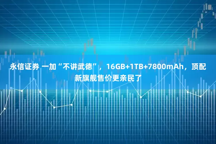 永信证券 一加“不讲武德”，16GB+1TB+7800mAh，顶配新旗舰售价更亲民了