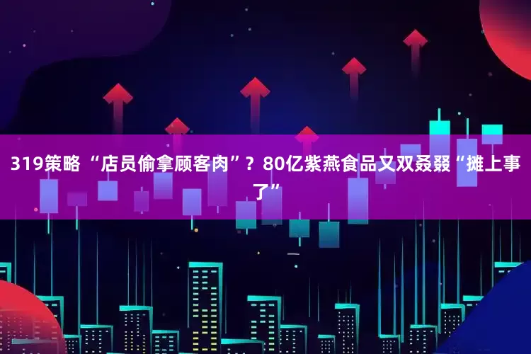 319策略 “店员偷拿顾客肉”？80亿紫燕食品又双叒叕“摊上事了”