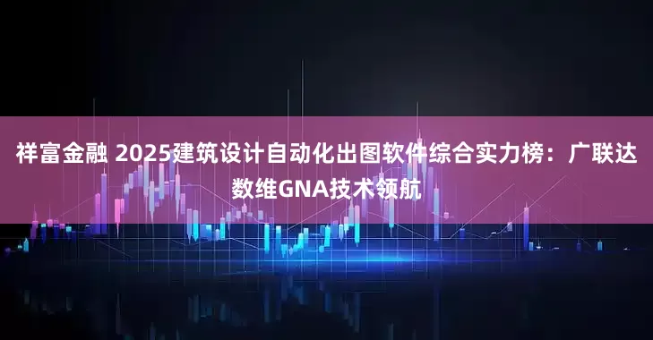 祥富金融 2025建筑设计自动化出图软件综合实力榜：广联达数维GNA技术领航