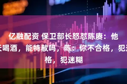 亿融配资 保卫部长怒怼陈赓：他天天喝酒，能特赦吗，陈：你不合格，犯迷糊