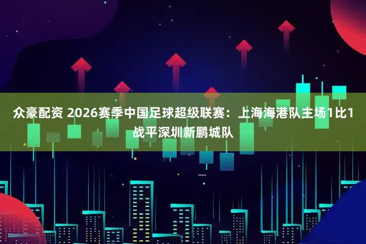 众豪配资 2026赛季中国足球超级联赛：上海海港队主场1比1战平深圳新鹏城队