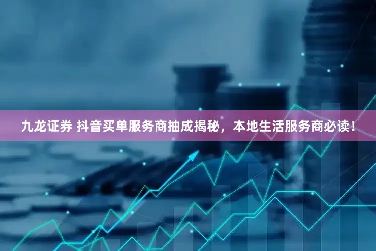 九龙证券 抖音买单服务商抽成揭秘，本地生活服务商必读！